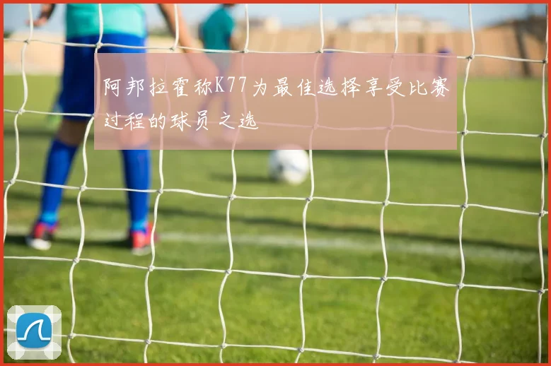 阿邦拉霍称K77为最佳选择享受比赛过程的球员之选