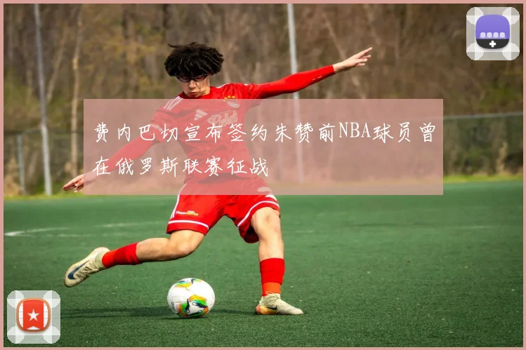 费内巴切宣布签约朱赞前NBA球员曾在俄罗斯联赛征战