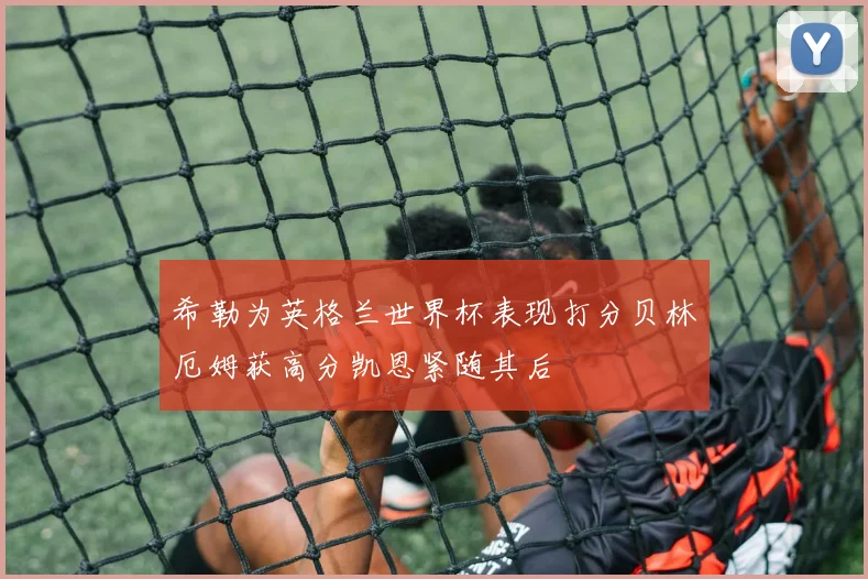 希勒为英格兰世界杯表现打分贝林厄姆获高分凯恩紧随其后