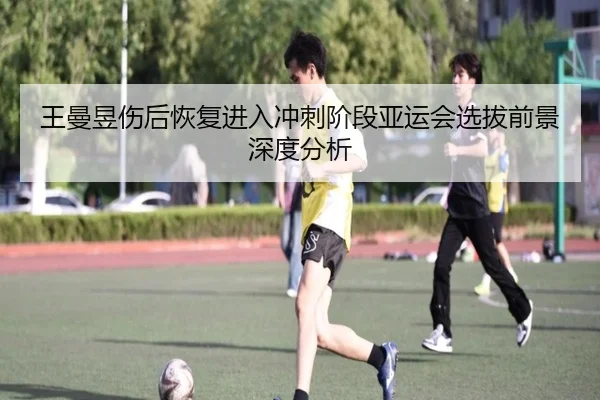 王曼昱伤后恢复进入冲刺阶段亚运会选拔前景深度分析
