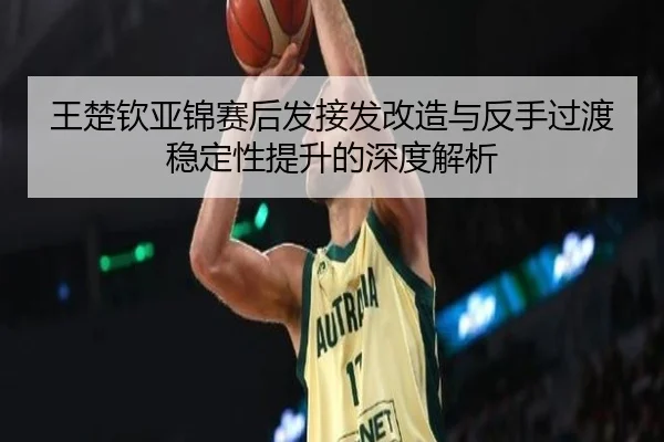 王楚钦亚锦赛后发接发改造与反手过渡稳定性提升的深度解析
