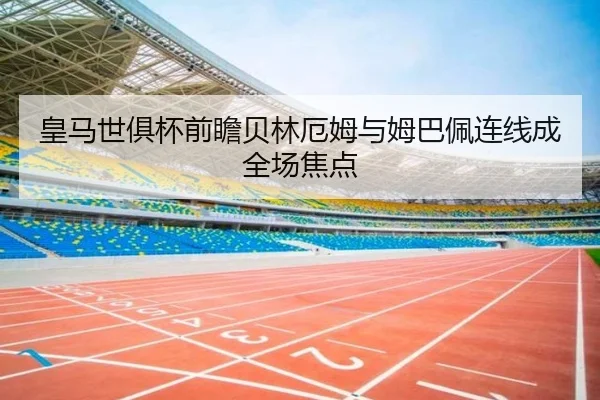 皇马世俱杯前瞻贝林厄姆与姆巴佩连线成全场焦点