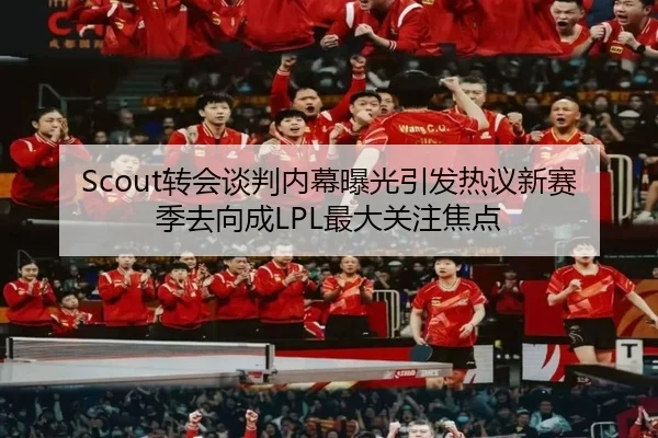 Scout转会谈判内幕曝光引发热议新赛季去向成LPL最大关注焦点